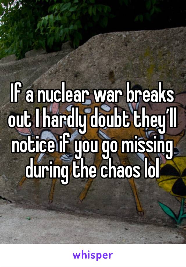 If a nuclear war breaks out I hardly doubt they’ll notice if you go missing during the chaos lol