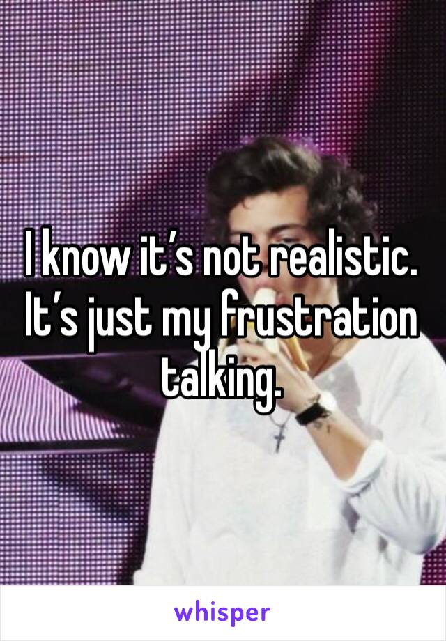 I know it’s not realistic. It’s just my frustration talking. 