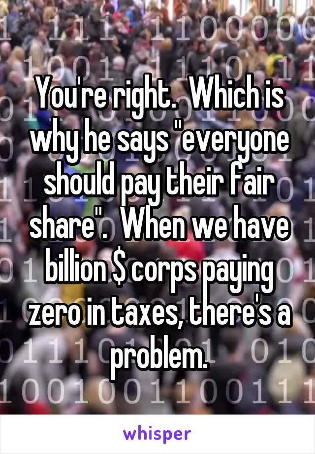 You're right.  Which is why he says "everyone should pay their fair share".  When we have billion $ corps paying zero in taxes, there's a problem.