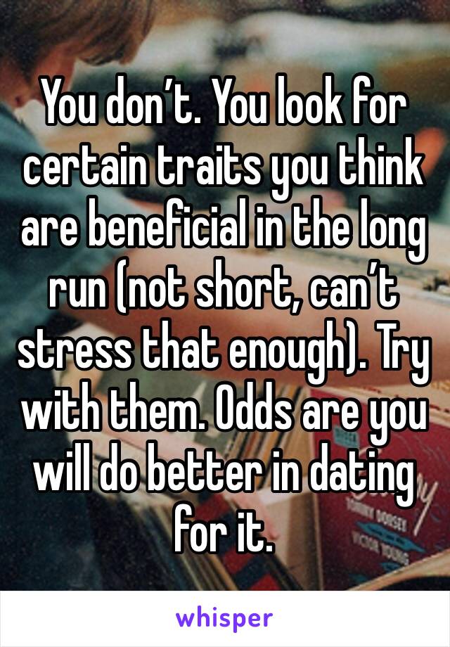 You don’t. You look for certain traits you think are beneficial in the long run (not short, can’t stress that enough). Try with them. Odds are you will do better in dating for it.
