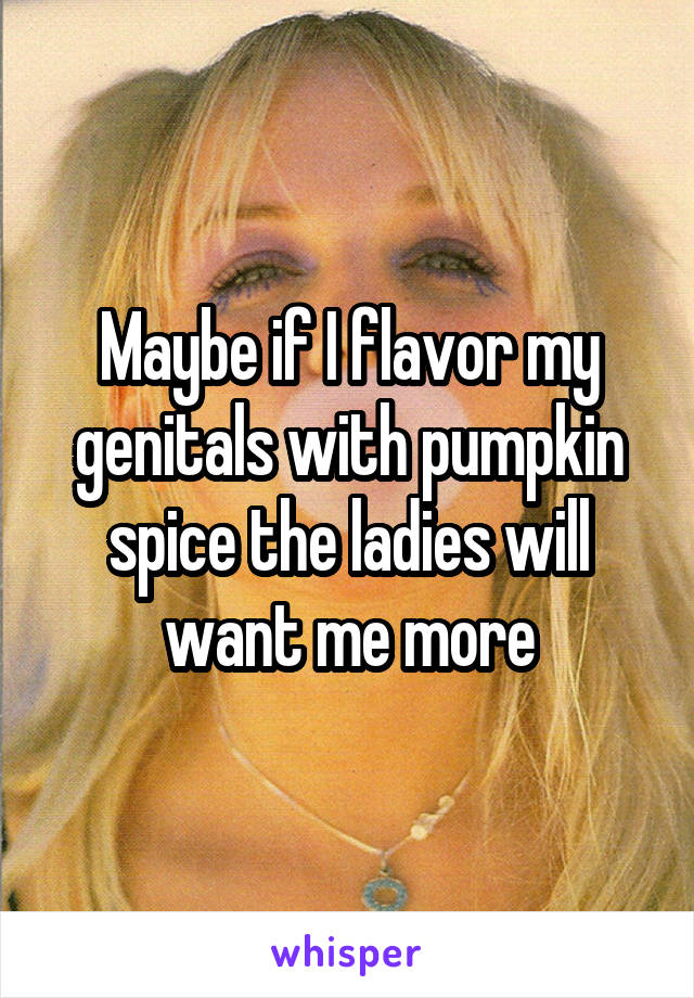 Maybe if I flavor my genitals with pumpkin spice the ladies will want me more
