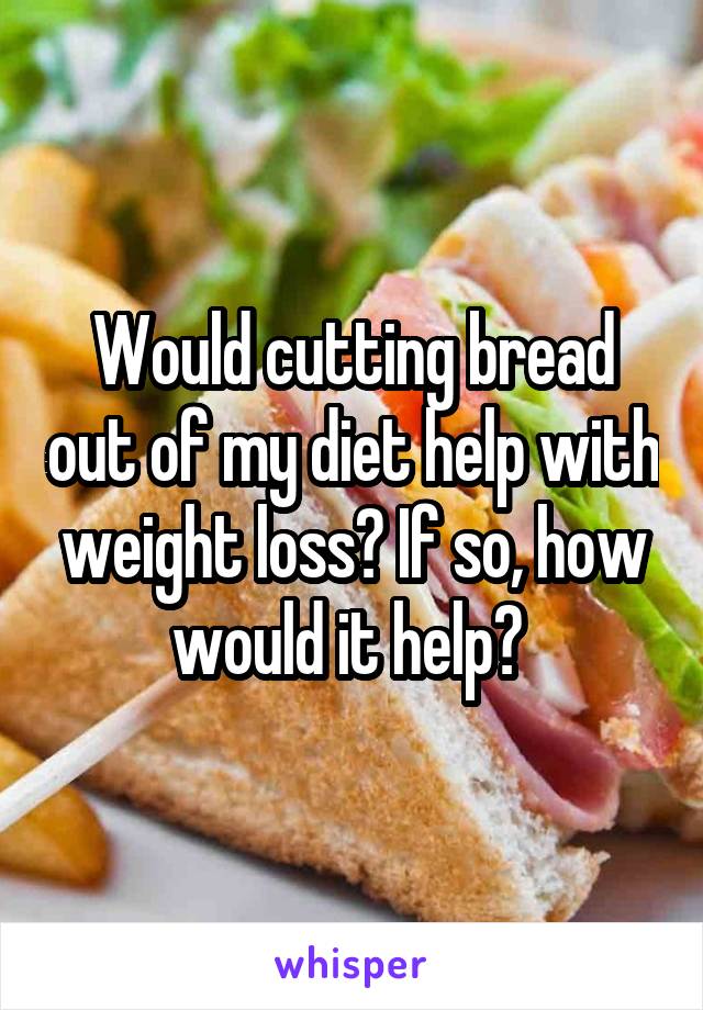 Would cutting bread out of my diet help with weight loss? If so, how would it help? 