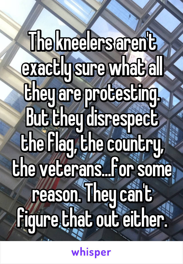 The kneelers aren't exactly sure what all they are protesting.
But they disrespect the flag, the country, the veterans...for some reason. They can't figure that out either.