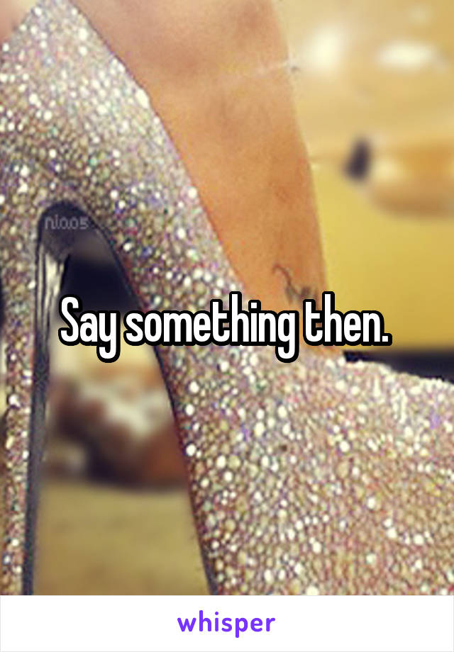 Say something then. 
