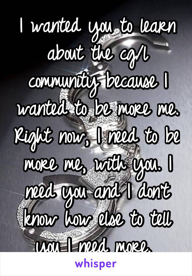 I wanted you to learn about the cg/l community because I wanted to be more me. Right now, I need to be more me, with you. I need you and I don't know how else to tell you I need more. 