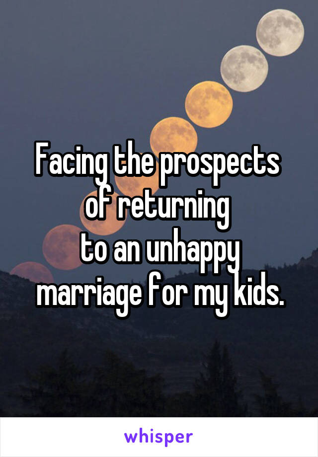 Facing the prospects 
of returning 
to an unhappy marriage for my kids.