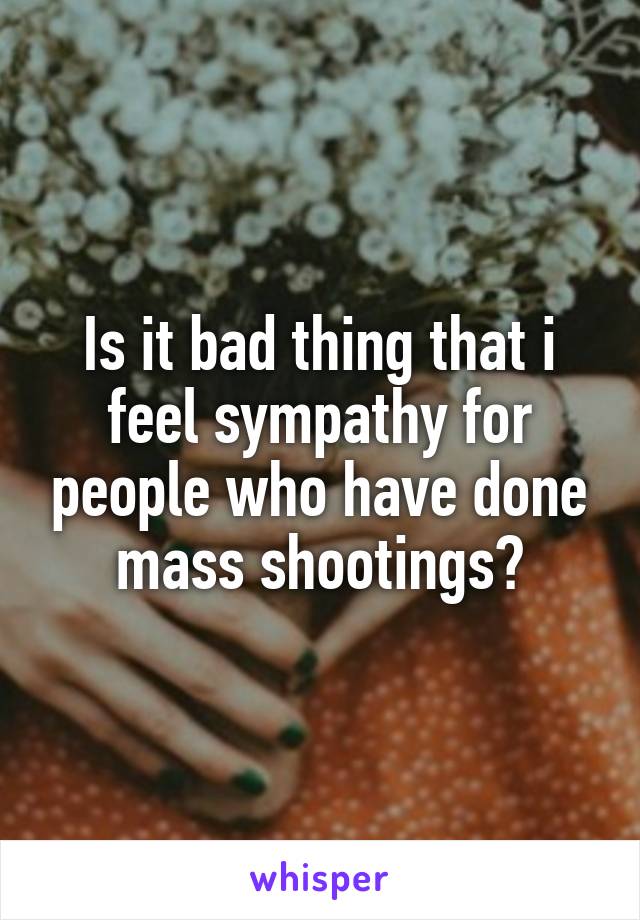 Is it bad thing that i feel sympathy for people who have done mass shootings?