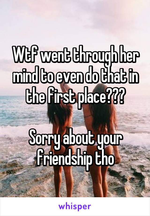 Wtf went through her mind to even do that in the first place???

Sorry about your friendship tho