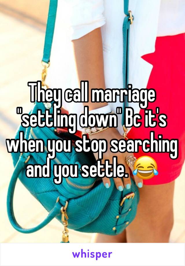 They call marriage "settling down" Bc it's when you stop searching and you settle. 😂