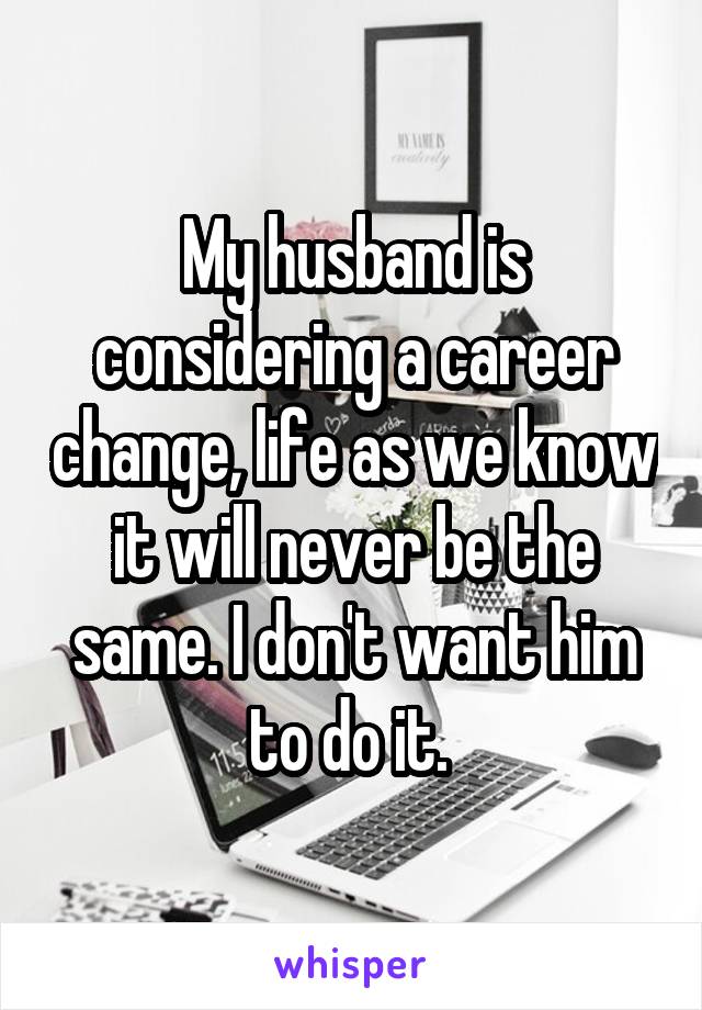 My husband is considering a career change, life as we know it will never be the same. I don't want him to do it. 