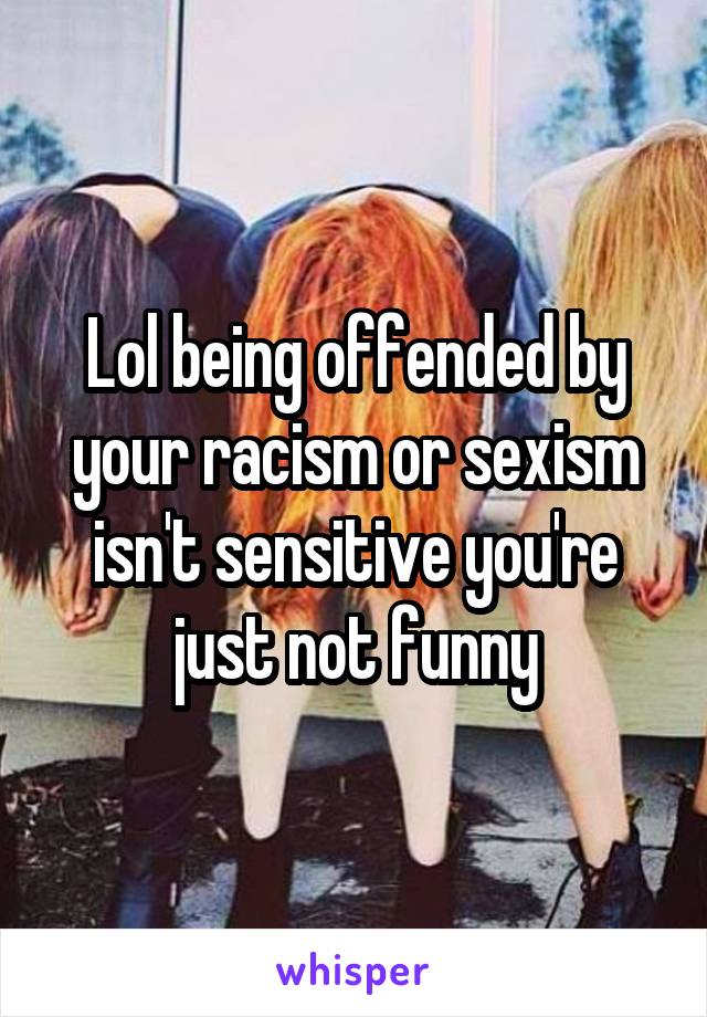 Lol being offended by your racism or sexism isn't sensitive you're just not funny