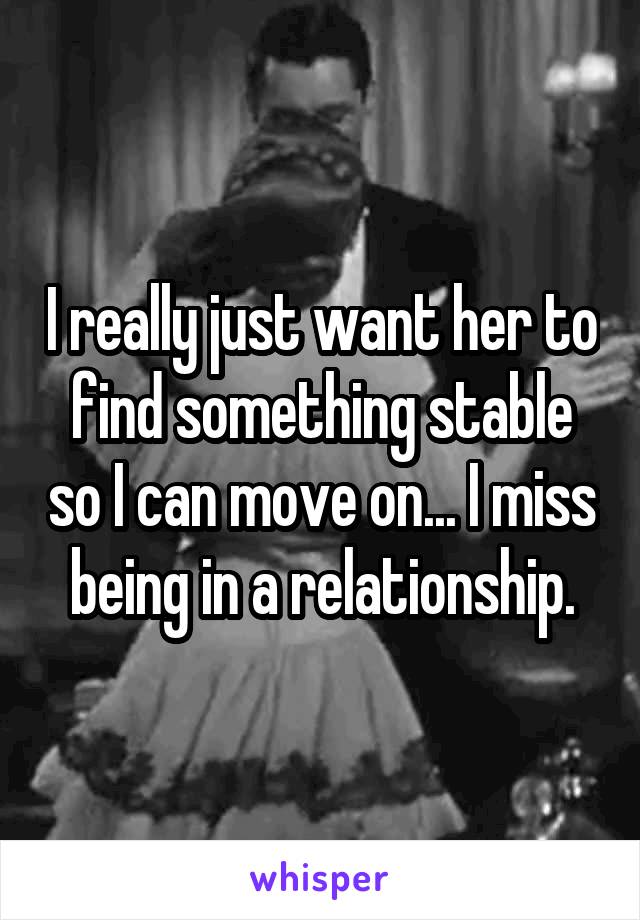 I really just want her to find something stable so I can move on... I miss being in a relationship.