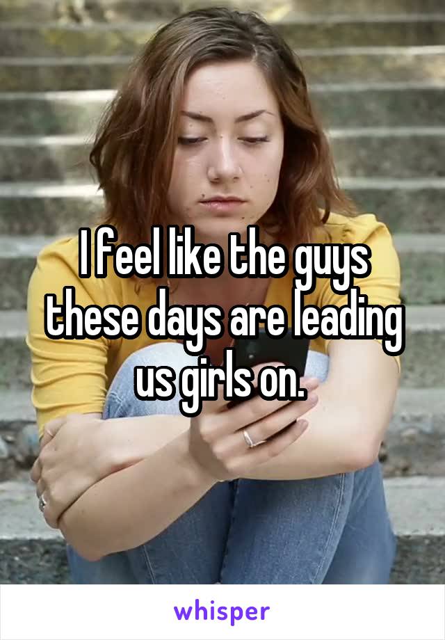 I feel like the guys these days are leading us girls on. 