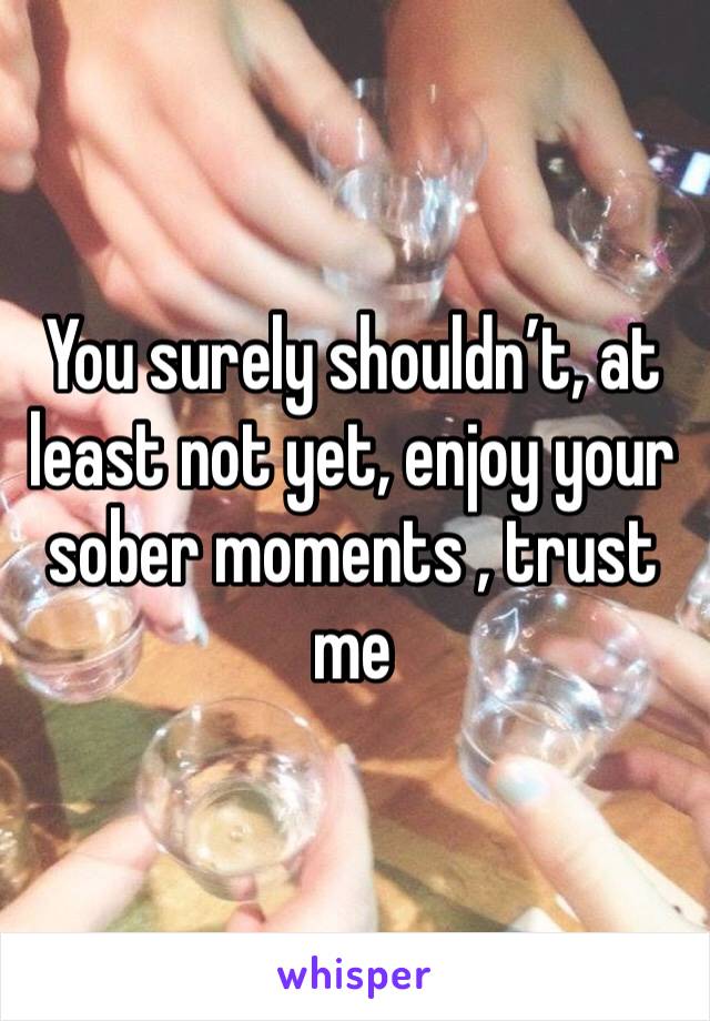 You surely shouldn’t, at least not yet, enjoy your sober moments , trust me