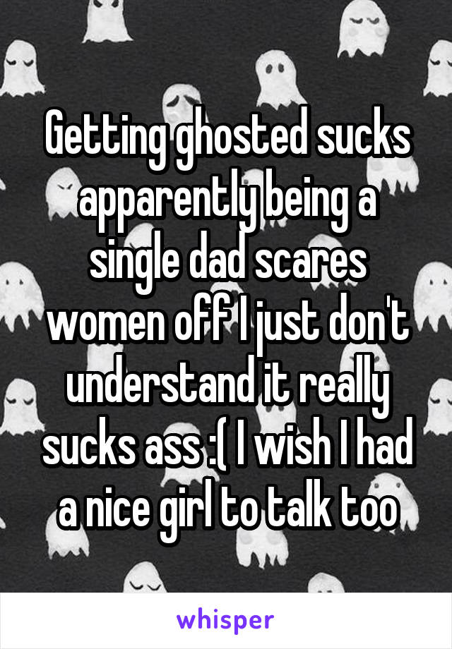 Getting ghosted sucks apparently being a single dad scares women off I just don't understand it really sucks ass :( I wish I had a nice girl to talk too