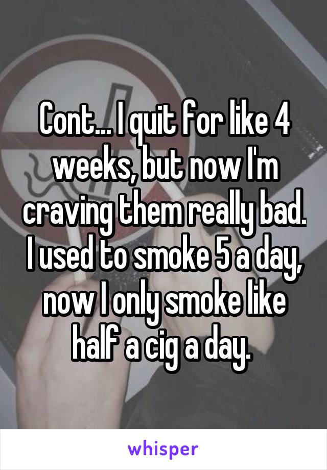 Cont... I quit for like 4 weeks, but now I'm craving them really bad. I used to smoke 5 a day, now I only smoke like half a cig a day. 