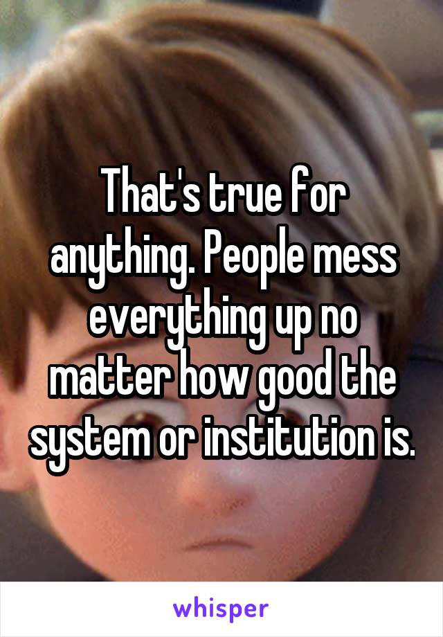 That's true for anything. People mess everything up no matter how good the system or institution is.