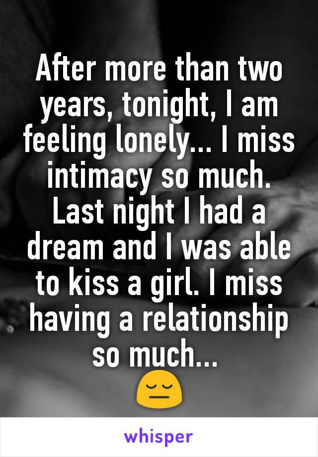 After more than two years, tonight, I am feeling lonely... I miss intimacy so much. Last night I had a dream and I was able to kiss a girl. I miss having a relationship so much... 
😔