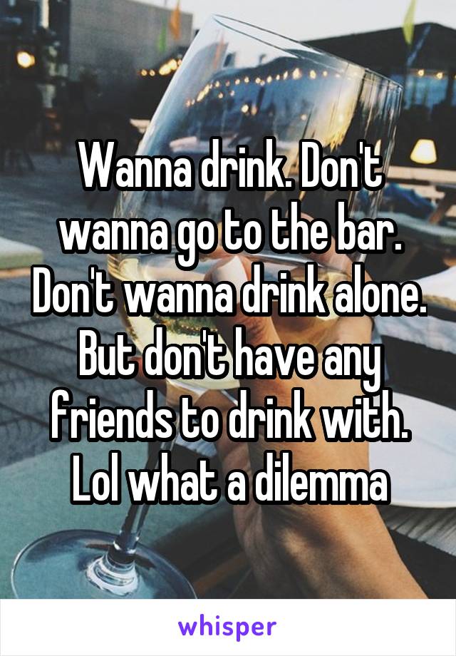 Wanna drink. Don't wanna go to the bar. Don't wanna drink alone. But don't have any friends to drink with. Lol what a dilemma