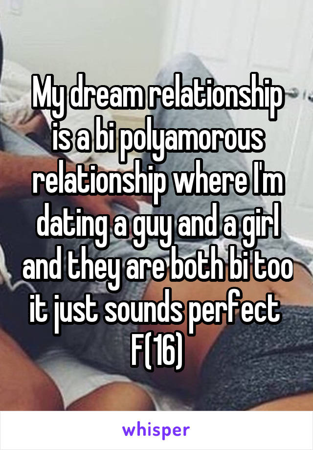 My dream relationship is a bi polyamorous relationship where I'm dating a guy and a girl and they are both bi too it just sounds perfect 
F(16)
