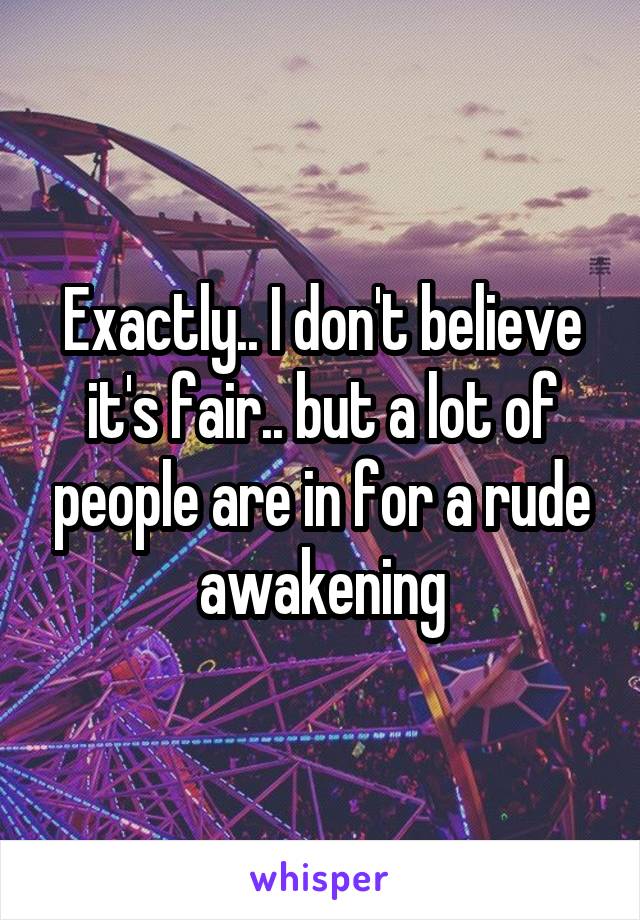 Exactly.. I don't believe it's fair.. but a lot of people are in for a rude awakening
