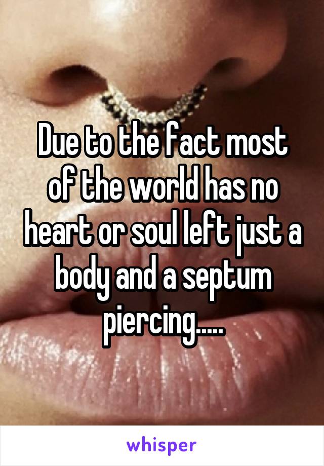 Due to the fact most of the world has no heart or soul left just a body and a septum piercing.....