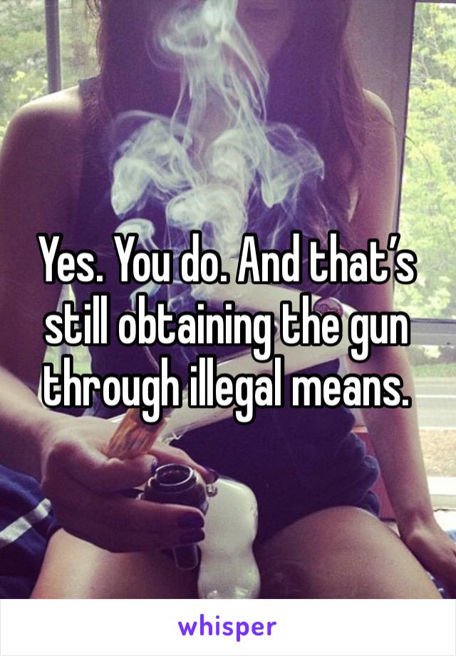 Yes. You do. And that’s still obtaining the gun through illegal means. 