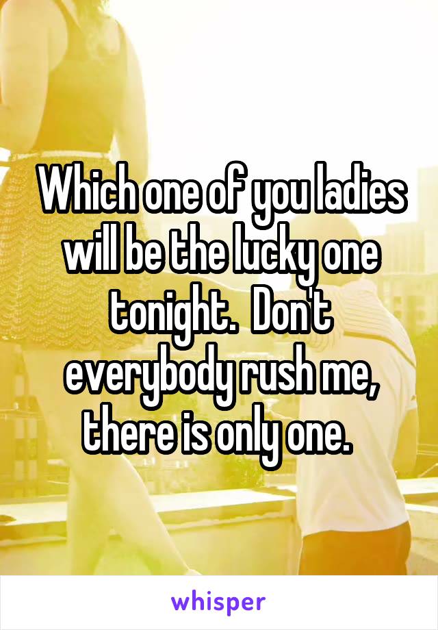 Which one of you ladies will be the lucky one tonight.  Don't everybody rush me, there is only one. 