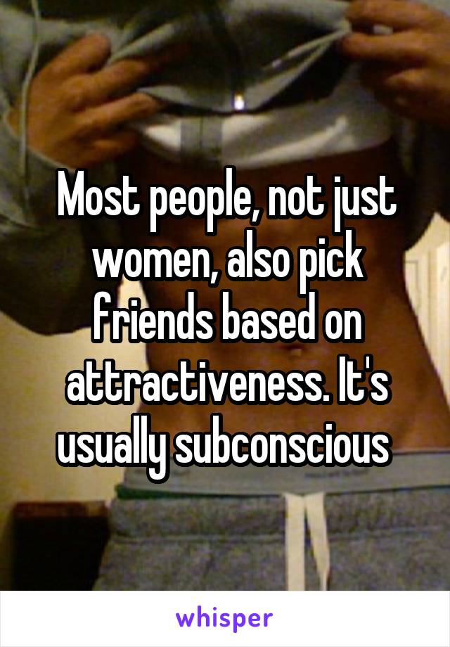 Most people, not just women, also pick friends based on attractiveness. It's usually subconscious 