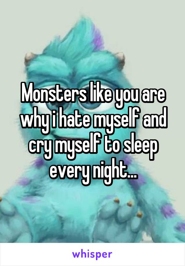 Monsters like you are why i hate myself and cry myself to sleep every night...