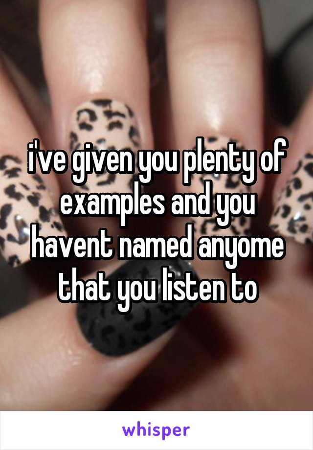 i've given you plenty of examples and you havent named anyome that you listen to