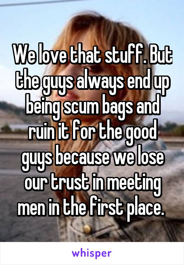 We love that stuff. But the guys always end up being scum bags and ruin it for the good guys because we lose our trust in meeting men in the first place. 