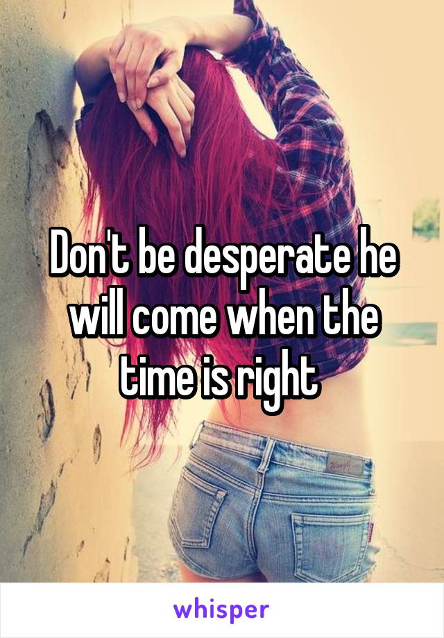 Don't be desperate he will come when the time is right 