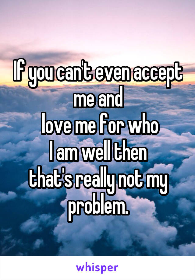 If you can't even accept me and
 love me for who
 I am well then 
that's really not my problem.