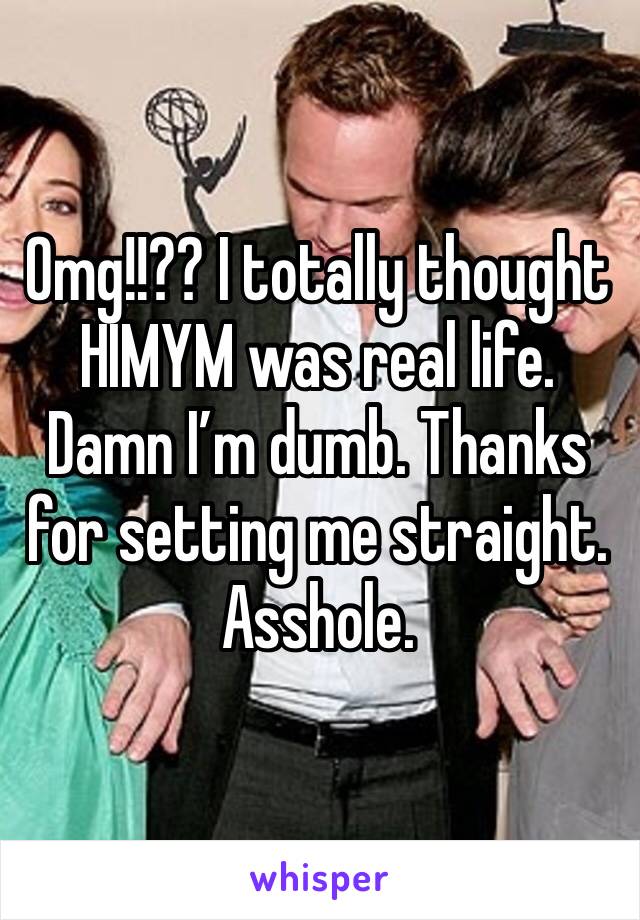 Omg!!?? I totally thought HIMYM was real life. Damn I’m dumb. Thanks for setting me straight. Asshole. 