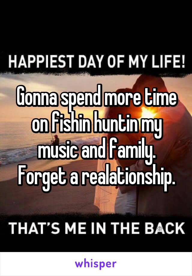 Gonna spend more time on fishin huntin my music and family. Forget a realationship.