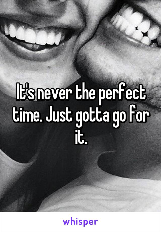 It's never the perfect time. Just gotta go for it.