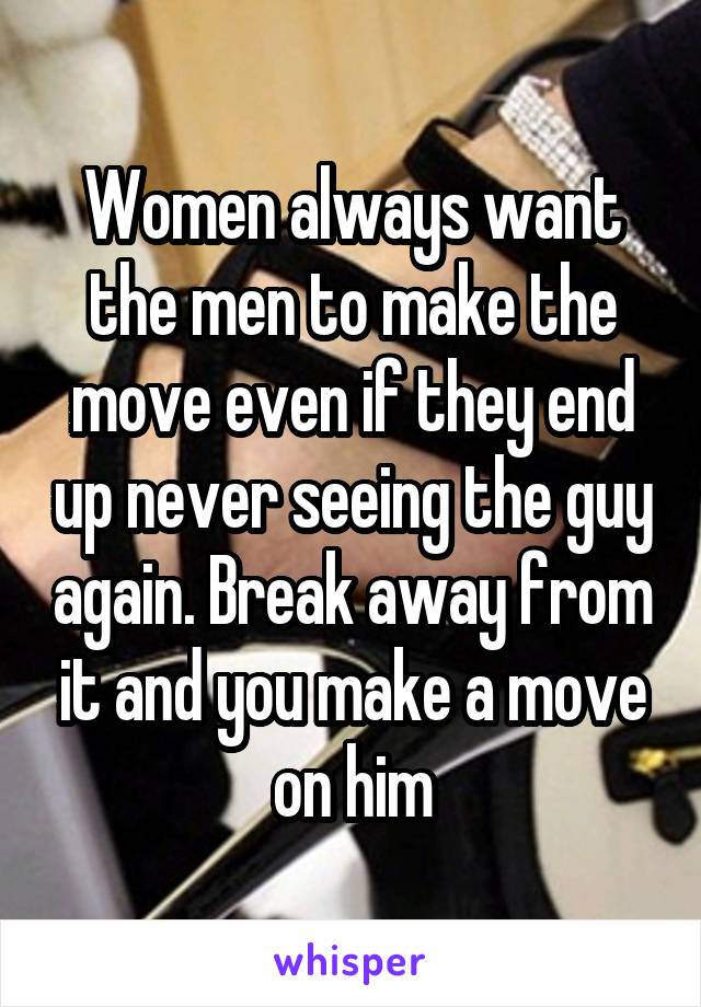Women always want the men to make the move even if they end up never seeing the guy again. Break away from it and you make a move on him