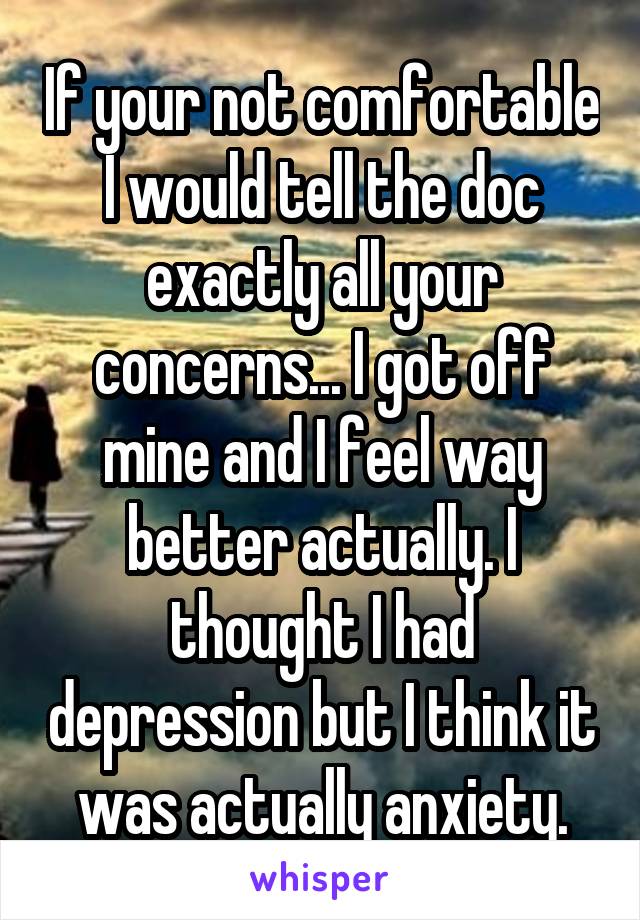 If your not comfortable I would tell the doc exactly all your concerns... I got off mine and I feel way better actually. I thought I had depression but I think it was actually anxiety.