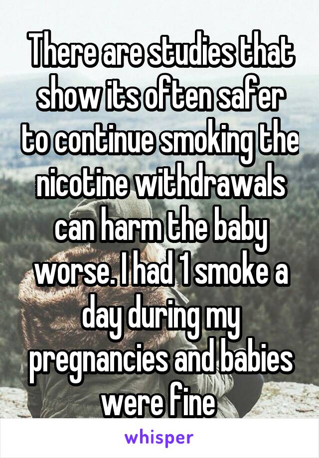 There are studies that show its often safer to continue smoking the nicotine withdrawals can harm the baby worse. I had 1 smoke a day during my pregnancies and babies were fine 