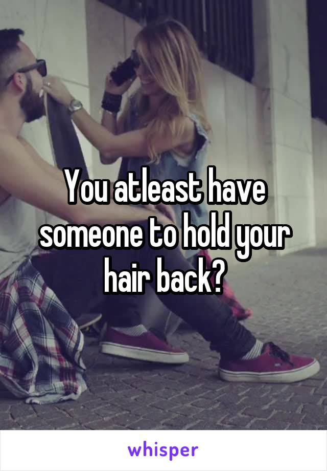 You atleast have someone to hold your hair back?