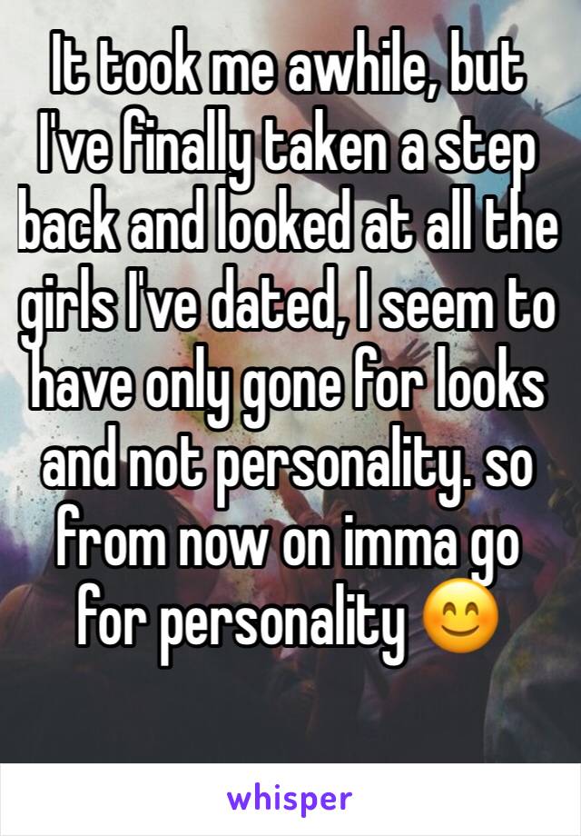 It took me awhile, but I've finally taken a step back and looked at all the girls I've dated, I seem to have only gone for looks and not personality. so from now on imma go for personality 😊