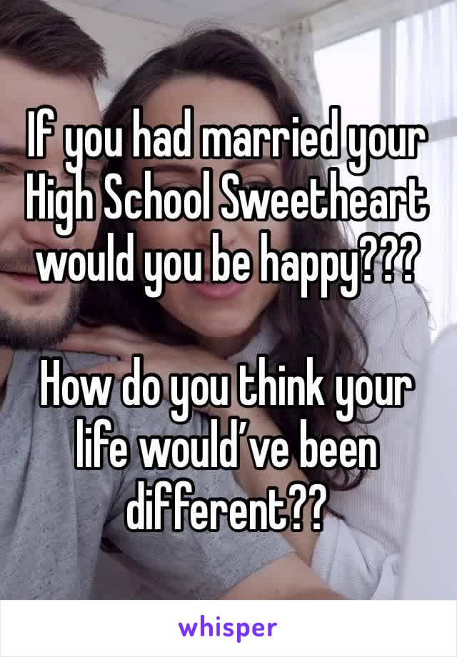 If you had married your High School Sweetheart would you be happy???

How do you think your life would’ve been different??