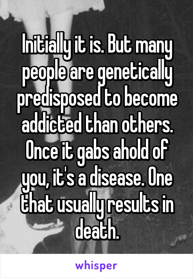 Initially it is. But many people are genetically predisposed to become addicted than others. Once it gabs ahold of you, it's a disease. One that usually results in death.