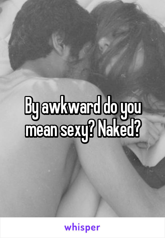 By awkward do you mean sexy? Naked?