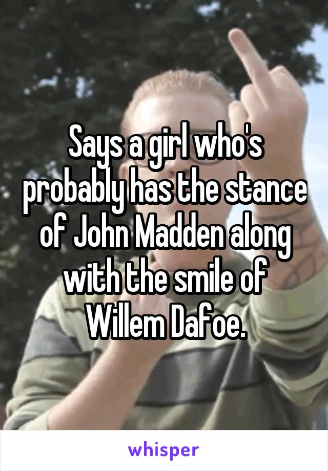 Says a girl who's probably has the stance of John Madden along with the smile of Willem Dafoe.