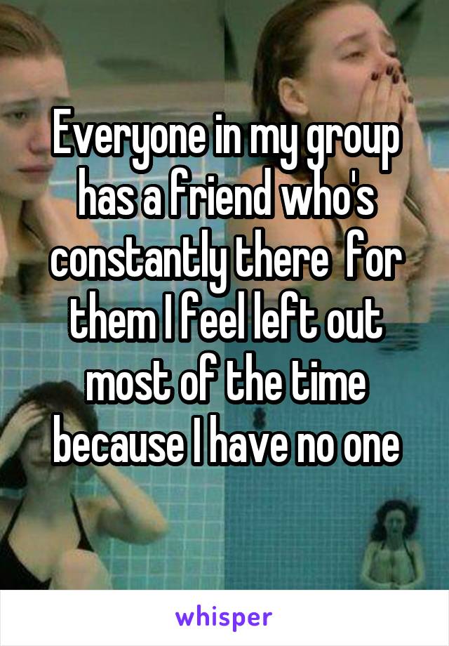 Everyone in my group has a friend who's constantly there  for them I feel left out most of the time because I have no one
