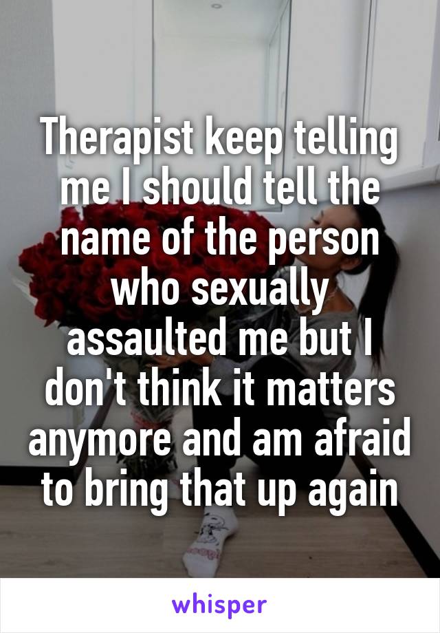 Therapist keep telling me I should tell the name of the person who sexually assaulted me but I don't think it matters anymore and am afraid to bring that up again