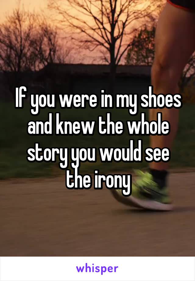 If you were in my shoes and knew the whole story you would see the irony