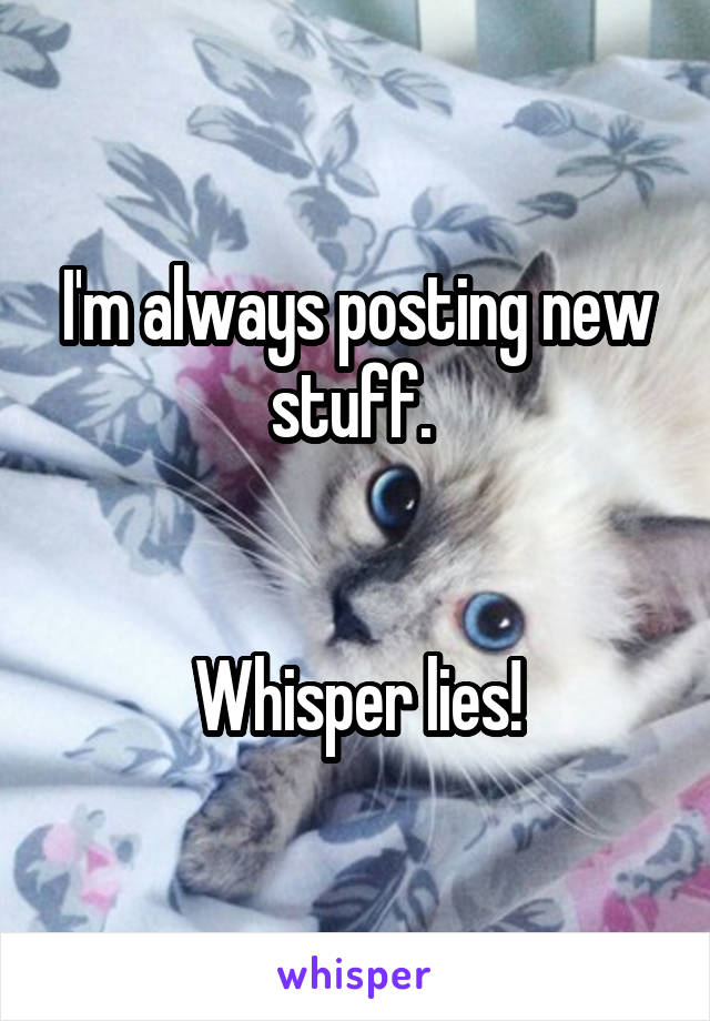 I'm always posting new stuff. 
  

Whisper lies!